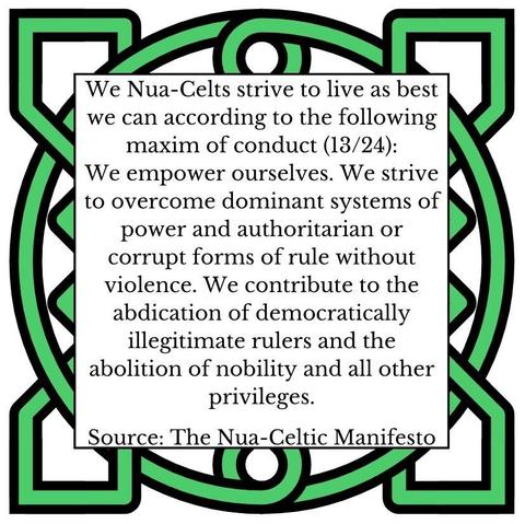 We Nua-Celts strive to live as best we can according to the following maxim of conduct (13/24):
We empower ourselves. We strive to overcome dominant systems of power and authoritarian or corrupt forms of rule without violence. We contribute to the abdication of democratically illegitimate rulers and the abolition of nobility and all other privileges. 
Source: The Nua-Celtic Manifesto