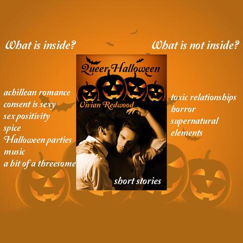 The book cover shows Halloween pumpkins, bats and two men making out.

What is inside: 
achillean romance. 
consent is sexy
sex positivity
spice
Halloween parties
music 
a bit of a threesome

What is not inside:
toxic relationships
horror
supernatural elements