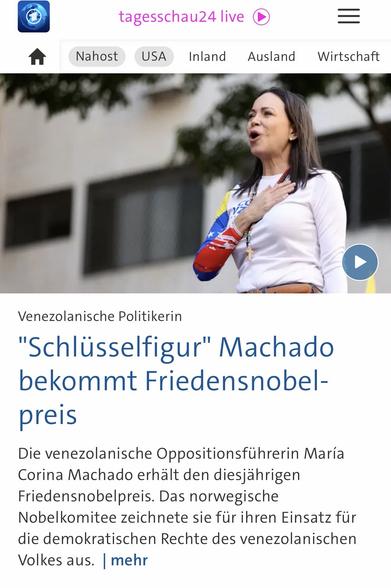 tagesschau24 live
USA
Inland
=
Ausland Wirtschaft
Venezolanische Politikerin
"Schlüsselfigur" Machado bekommt Friedensnobelpreis
Die venezolanische Oppositionsführerin María
Corina Machado erhält den diesjahrigen Friedensnobelpreis. Das norwegische Nobelkomitee zeichnete sie fur ihren Einsatz für die demokratischen Rechte des venezolanischen Volkes aus. mehr🖖