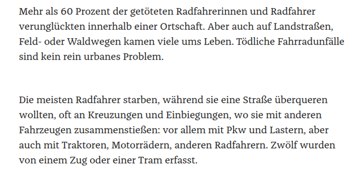 Mehr als 60 Prozent der getöteten Radfahrerinnen und Radfahrer
verunglückten innerhalb einer Ortschaft. Aber auch auf Landstraßen,
Feld- oder Waldwegen kamen viele ums Leben. Tödliche Fahrradunfälle
sind kein rein urbanes Problem.

Die meisten Radfahrer starben, während sie eine Straße überqueren
wollten, oft an Kreuzungen und Einbiegungen, wo sie mit anderen
Fahrzeugen zusammenstießen: vor allem mit Pkw und Lastern, aber
auch mit Traktoren, Motorrädern, anderen Radfahrern. Zwölf wurden
von einem Zug oder einer Tram erfasst.