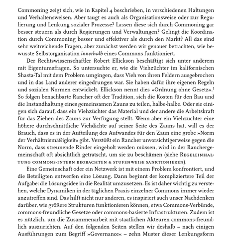 Commoning zeigt sich, wie in Kapitel 4 beschrieben, in verschiedenen Haltungen und Verhaltensweisen. Aber taugt es auch als Organisationsweise oder zur Regulierung und Lenkung sozialer Prozesse? Lassen diese sich durch Commoning gar besser steuern als durch Regierungen und Verwaltungen? Gelingt die Koordination durch Commoning besser und effektiver als durch den Markt? All das sind sehr weitreichende Fragen, aber zunächst werden wir genauer betrachten, wie bewusste Selbstorganisation innerhalb eines Commons funktioniert.

Der Rechtswissenschaftler Robert Ellickson beschäftigt sich unter anderem mit Eigentumsfragen. So untersuche er, wie die Viehzüchter im kalifornischen Shasta-Tal mit dem Problem umgingen, dass Vieh von ihren Feldern ausgebrochen und in das Land anderer eingedrungen war. Sie haben dafür ihre eigenen Regeln und sozialen Normen entwickelt. Ellickson nennt dies »Ordnung ohne Gesetz.« So folgen benachbarte Rancher oft der Tradition, sich die Kosten für den Bau und die Instandhaltung eines gemeinsamen Zauns zu teilen, halb-halbe. Oder sie einigen ...