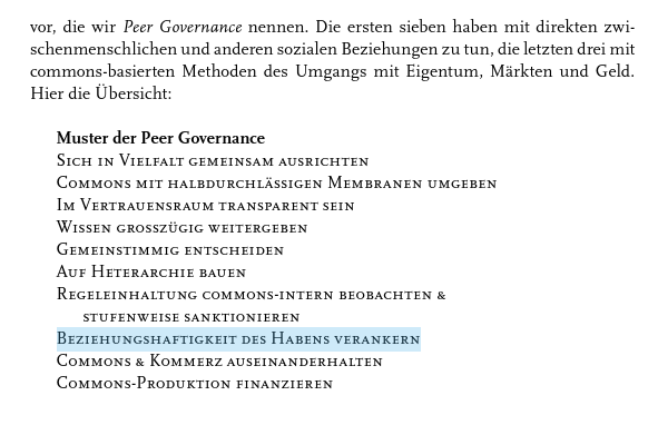vor, die wir Peer Governance nennen. Die ersten sieben haben mit direkten zwischenmenschlichen und anderen sozialen Beziehungen zu tun, die letzten drei mit commons-basierten Methoden des Umgangs mit Eigentum, Märkten und Geld. Hier die Übersicht:

Muster der Peer Governance
SICH IN VIELFALT GEMEINSAM AUSRICHTEN
COMMONS MIT HALBDURCHLÄSSIGEN MEMBRANEN UMGEBEN
IM VERTRAUENSRAUM TRANSPARENT SEIN
WISSEN GROSSZÜGIG WEITERGEBEN
GEMEINSTIMMIG ENTSCHEIDEN
AUF HIERARCHIE BAUEN
REGELEINHALTUNG COMMONS-INTERN BEOBACHTEN & STUFENWEISE SANKTIONIEREN
BEZIEHUNGSHAFTIGKEIT DES HABENS VERANKERN
COMMONS & KOMMERZ AUSEINANDERHALTEN
COMMONS-PRODUKTION FINANZIEREN