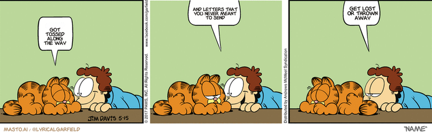 Original Garfield comic from May 15, 2017
Text replaced with lyrics from: Name

Transcript:
• Got Tossed Along The Way
• And Letters That You Never Meant To Send
• Get Lost Or Thrown Away



The image is a comic strip featuring three panels, each with a man and a cat. In the first panel, a man is lying on a bed next to a cat, and they seem to be engaged in a conversation. The second panel shows a man lying on the floor, and a cat is also present in the scene, as well as an additional panel showing the same man and cat. The third panel has a man lying on the floor again, and a cat is nearby, while a person appears in the background. The comic strip is titled "Garfield Comic" and is described as a cartoon or comic strip.