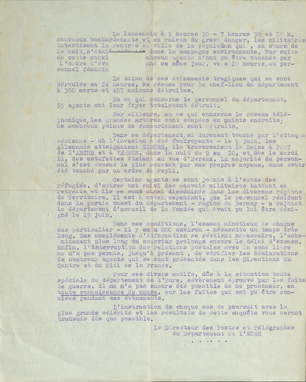 Transcription du document : Le lendemain à 5 heures 30 7 heures 30 et 10 h. nouveaux bombardements, et, en raison du grave danger, les militaires interdisent la rentrée dans ville de la population qui, au cours de la nuit, s'était réfugiés dans la campagne environnante. Par suite de ceste consigne, de nombreux agents n'ont pu être touchés par 1 ordre d'évacuation donné ce même jour, vers 10 heures, au personnel féminin.
Le bilan de ces évènements tragiques qui se sont déroulés en 24 heures, se résume pour le chef-lieu du département à 300 morts et 407 maisons détruites.
En ce qui concerne le personnel du département, 59 agents ont leur foyer totalement détruit.

Dans ce département, si durement touché par l'attaque aérienne où l'invasion a été foudroyante le 9 juin, les Allemands atteignaient GISORS, ils traversaient la seine à PONT de l'ARCHE et à VERNON, dans la nuit du 9 au 10, et, dès le mardi 11, des estafettes étaient en vue d'Evreux. La majorité du personnel s'est évacué le plus souvent par ses propres moyens, sans avoir été touché par un ordre de repli.

Certains agents se sont joints à l'exode des réfugiés, d'autres ont suivi des convois militaires battant en retraite et ils se sont ainsi disséminés dans les diverses régions du Territoire. 

Dans ces conditions, l'examen minutieux de chaque cas particulier il y en a 600 environ nécessite un temps très long. 
Le Directeur des Postes et Télégraphes du Département de l'EURE