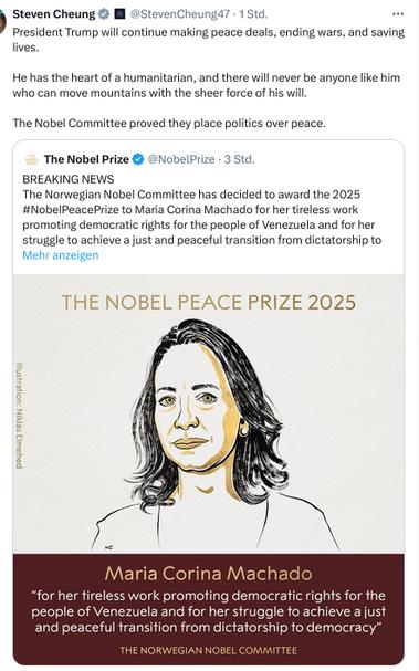 The screenshot reads (https://x.com/stevencheung47?lang=de):
"President Trump will continue making peace deals, ending wars, and saving lives.

He has the heart of a humanitarian, and there will never be anyone like him who can move mountains with the sheer force of his will.

The Nobel Committee proved they place politics over peace." [Cheung's secretion. He retweeted this tweet:]
"The Nobel Prize
@NobelPrize
BREAKING NEWS
The Norwegian Nobel Committee has decided to award the 2025 #NobelPeacePrize to Maria Corina Machado for her tireless work promoting democratic rights for the people of Venezuela and for her struggle to achieve a just and peaceful transition from dictatorship to democracy.

#NobelPrize"