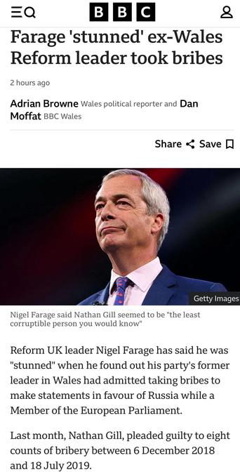 Farage 'stunned' ex-Wales Reform leader took bribes
Adrian Browne Wales political reporter and Dan
Moffat BBC Wales

Nigel Farage said Nathan Gill seemed to be "the least
corruptible person you would know"
Reform UK leader Nigel Farage has said he was
"stunned" when he found out his party's former
leader in Wales had admitted taking bribes to
make statements in favour of Russia while a
Member of the European Parliament.
Last month, Nathan Gill, pleaded guilty to eight
counts of bribery between 6 December 2018
and 18 July 2019.