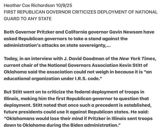 Heather Cox Richardson 10/9/25
FIRST REPUBLICAN GOVERNOR CRITICIZES DEPLOYMENT OF NATIONAL
GUARD TO ANY STATE
Both Governor Pritzker and California governor Gavin Newsom have
asked Republican governors to take a stand against the
administration's attacks on state sovereignty...
Today, in an interview with J. David Goodman of the New York Times,
current chair of the National Governors Association Kevin Stitt of
Oklahoma said the association could not weigh in because it is “an
educational organization under I.R.S. code.”

But Stitt went on to criticize the federal deployment of troops in
Illinois, making him the first Republican governor to question that
deployment. Stitt noted that once such a precedent is established,
future presidents could use it against Republican states. He said:
“Oklahomans would lose their mind if Pritzker in Illinois sent troops
down to Oklahoma during the Biden administration.”