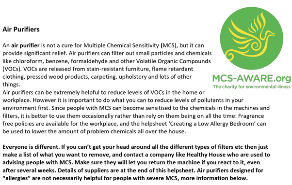 Air Purifiers An air purifier is not a cure for Multiple Chemical Sensitivity (MCS), but it can provide significant relief. Air purifiers can filter out small particles and chemicals like chloroform, benzene, formaldehyde and other Volatile Organic Compounds (VOCs). VOCs are released from stain-resistant furniture, flame retardant clothing, pressed wood products, carpeting, upholstery and lots of other things. Air purifiers can be extremely helpful to reduce levels of VOCs in the home or workplace. However it is important to do what you can to reduce levels of pollutants in your environment first. Since people with MCS can become sensitised to the chemicals in the machines and filters, it is better to use them occasionally rather than rely on them being on all the time: Fragrance free policies are available for the workplace, and the helpsheet ‘Creating a Low Allergy Bedroom’ can be used to lower the amount of problem chemicals all over the house. Everyone is different. If you can’t get your head around all the different types of filters etc then just make a list of what you want to remove, and contact a company like Healthy House who are used to advising people with MCS. Make sure they will let you return the machine if you react to it, even after several weeks. Details of suppliers are at the end of this helpsheet. Air purifiers designed for “allergies” are not necessarily helpful for people with severe MCS, more information below.