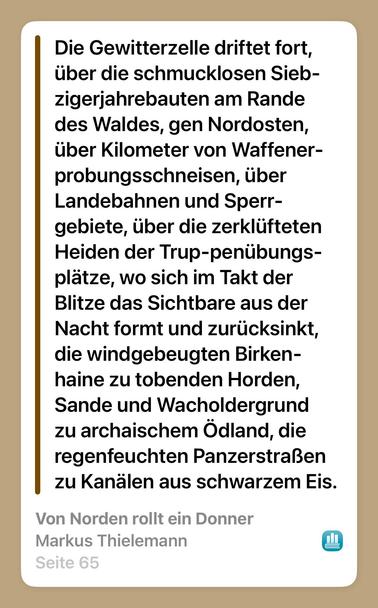 Screenshot aus der booktracker App:

Die Gewitterzelle driftet fort,
über die schmucklosen Sieb-
zigerjahrebauten am Rande
des Waldes, gen Nordosten,
über Kilometer von Waffener-
probungsschneisen, über
Landebahnen und Sperr-
gebiete, über die zerklüfteten
Heiden der Trup-penübungs-
plätze, wo sich im Takt der
Blitze das Sichtbare aus der
Nacht formt und zurücksinkt,
die windgebeugten Birken-
haine zu tobenden Horden,
Sande und Wacholdergrund
zu archaischem Ödland, die
regenfeuchten Panzerstraßen
zu Kanälen aus schwarzem Eis.

Von Norden rollt ein Donner
Markus Thielemann
Seite 65