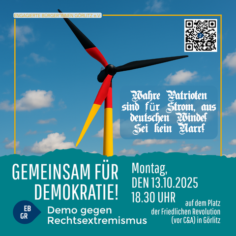 Das Bild zeigt ein Plakatmotiv für eine Demonstration in Görlitz.

Im oberen Teil ist eine Windkraftanlage abgebildet, deren Rotorblätter und Turm in den Farben der Deutschlandflagge (schwarz, rot, gold) gestaltet sind. Der Hintergrund zeigt einen blauen Himmel mit weißen Wolken.

Daneben steht in altdeutscher Schrift:

„Wahre Patrioten sind für Strom aus deutschen Winden! Sei kein Narr!“

Im unteren Teil des Plakats steht in großen, weißen Buchstaben:

„GEMEINSAM FÜR DEMOKRATIE!“

Darunter befindet sich der Hinweis:

„Demo gegen Rechtsextremismus“
mit einem runden Logo, in dem die Buchstaben EB GR (für „Engagierte Bürger*innen Görlitz“) stehen.

Rechts daneben stehen die Veranstaltungsdetails:

„Montag, den 13.10.2025, 18.30 Uhr
auf dem Platz der Friedlichen Revolution (vor C&A) in Görlitz“

Oben links befindet sich der Schriftzug „Engagierte Bürger*innen Görlitz e.V.“,
oben rechts ein QR-Code.

Das Design wirkt modern und klar, kombiniert patriotische Farben mit einer pro-demokratischen Botschaft und einem humorvollen, provokanten Slogan gegen Rechts.