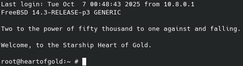 A screenshot of a terminal with this content:

Last login: Tue Oct  7 00:48:43 2025 from 10.8.0.1
FreeBSD 14.3-RELEASE-p3 GENERIC

Two to the power of fifty thousand to one against and falling.

Welcome, to the Starship Heart of Gold.

root@heartofgold:~ #