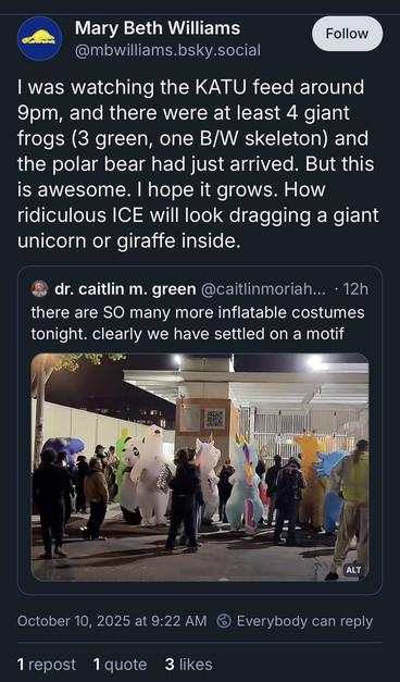 Mary Beth Williams posts on Bluesky: "I was watching the KATU feed around 9pm, and there were at least 4 giant frogs (3 green, on B&W skeleton) and the polar bear had just arrived. But this is awesome. I hope it grows. How ridiculous ICE will look dragging a giant unicorn or giraffe inside." while quoting Dr. Caitlin M. Green saying "There are SO many more inflatable costumes tonight. Clearly we have settled on a motif" above a photo of protesters outside the ICE building in Portland which includes a blue T-rex, the Frog, a panda bear, a polar bear, two unicorns side by side, a giraffe, and what appears to be a blue axolotl.