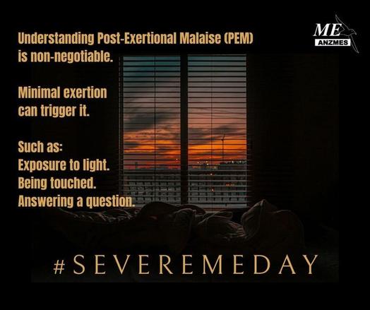 ﻿

Understanding Post-Exertional Malaise (PEM)
is non-negotiable.
Minimal exertion
ME
ANZMES
can trigger it.
Such as:
Exposure to light.
Being touched. Answering a question.
#SEVEREMEDAY