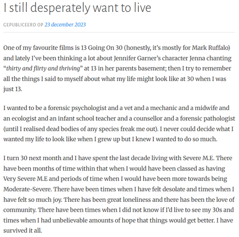 I still desperately want to live
Gepubliceerd op 23 december 2023
One of my favourite films is 13 Going On 30 (honestly, it’s mostly for Mark Ruffalo) and lately I’ve been thinking a lot about Jennifer Garner’s character Jenna chanting “thirty and flirty and thriving” at 13 in her parents basement; then I try to remember all the things I said to myself about what my life might look like at 30 when I was just 13.

I wanted to be a forensic psychologist and a vet and a mechanic and a midwife and an ecologist and an infant school teacher and a counsellor and a forensic pathologist (until I realised dead bodies of any species freak me out). I never could decide what I wanted my life to look like when I grew up but I knew I wanted to do so much.

I turn 30 next month and I have spent the last decade living with Severe M.E. There have been months of time within that when I would have been classed as having Very Severe M.E and periods of time when I would have been more towards being Moderate-Severe. There have been times when I have felt desolate and times when I have felt so much joy. There has been great loneliness and there has been the love of community. There have been times when I did not know if I’d live to see my 30s and times when I had unbelievable amounts of hope that things would get better. I have survived it all.