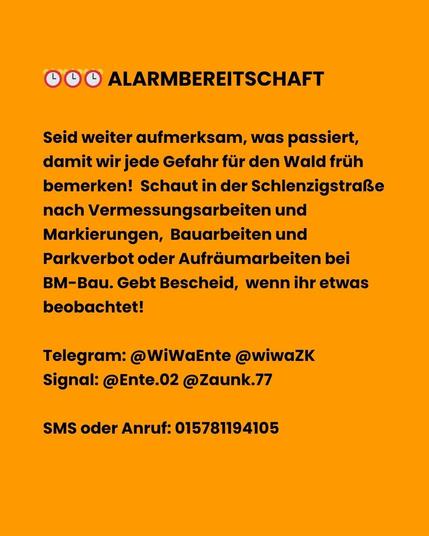 ⏰ #ALARM BEREITSCHAFT ⏰
Seid weiter aufmerksam, was passiert, damit wir jede Gefahr für den Wald früh bemerken!  Schaut in der Schlenzigstraße nach Vermessungsarbeiten und Markierungen,  Bauarbeiten und Parkverbot oder Aufräumarbeiten bei BM-Bau. Gebt uns Bescheid, wenn ihr etwas beobachtet!

Telegram:
@WiWaEnte
@wiwaZK

Signal:
@Ente.02
@Zaunk.77

SMS oder Anruf: 015781194105