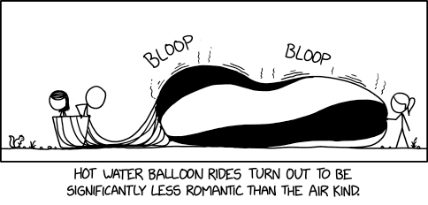 XKCD comic #3153 "Hot Water Balloon"
transcript + explanation by ExplainXKCD wiki https://www.explainxkcd.com/wiki/index.php/3153:_Hot_Water_Balloon

transcript:
[a large bubble with strings connected to a basket with cueball and meagan inside, ponytail pokes it from the right.]
bloop
bloop
[subtitle]hot water balloon rides turn out to be significantly less romantic than the air kind. 

Title text: Despite a reputation for safety, the temperatures and surprisingly high pressures make them even more dangerous than the air kind, but the NTSB refuses to investigate accidents because they insist there is no 'transportation' involved.

explanation:
Hot air balloons are a form of novelty transport in which riders float into the sky in a basket suspended from a large balloon filled with hot air. Considering that the majority of passenger-carrying balloons use hot air, the specificity of the term “air balloon” implies that there is another variant that uses something other than air, as with helium-filled balloons (which float) and water balloons (which don't). Water balloons are typically relatively small, full of cold water, and intended to be thrown in a water balloon fight, a common way to have fun and cool down during hot weather. [...] Since hot water, unlike hot air, produces no lift, the vehicle is entirely useless.

The title text clarifies that the hot water balloon is not just useless, but actually dangerous, as it has a large container full of hot, pressurized water, [...]