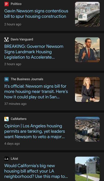 Politico:
Gavin Newsom signs contentious -
bill to spur housing construction .

 Davis Vanguard : 
BREAKING: Governor Newsom 
Signs Landmark Housing 
Legislation to Accelerate... 


 The Business Journals : 
It's official: Newsom signs bill for
more housing near transit. Here's &
how it could play out in San Francisco
37 minutes ago


CalMatters :

Opinion | Los Angeles housing 
permits are tanking, yet leaders 
want Newsom to veto a major housing bill from Scott Weiner

4 days ago
LAist :
Would California's big new 
housing bill affect your LA —
neighborhood? Use this map to see where new housing could arise