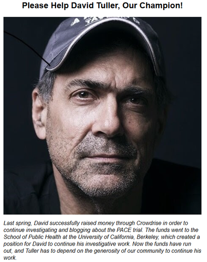Please Help David Tuller, Our Champion!

Photo of David Tuller  

Last spring, David successfully raised money through Crowdrise in order to continue investigating and blogging about the PACE trial. The funds went to the School of Public Health at the University of California, Berkeley, which created a position for David to continue his investigative work. Now the funds have run out, and Tuller has to depend on the generosity of our community to continue his work.