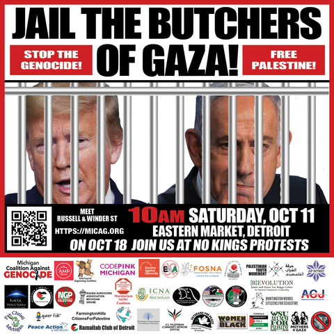 Graphic of leaflet for Gaza protest, with white background

Top:
Center top - Jail the Butchers of Gaza! (large black text)
Left top - white letters cutout from red box - Stop the Genocide!
Right top - white letters cutout from red box - Free Palestine!

Center:
photo of Trump and Netanyahu behind jail bars
10am Saturday, October 11
Eastern Market, Detroit
Meet Russell and Winder Street 
On October 18 join us at No Kings protests
https://micag.org

(extensive list of endorsers shown below with logos and text)