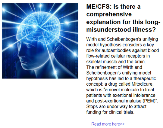 ME/CFS: Is there a comprehensive explanation for this long-misunderstood illness?
Wirth and Scheibenbogen’s unifying model hypothesis considers a key role for autoantibodies against blood flow-related cellular receptors in skeletal muscle and the brain.
The refinement of Wirth and Scheibenbogen’s unifying model hypothesis has led to a therapeutic concept: a drug called Mitodicure, which is “a novel molecule to treat patients with exertional intolerance and post-exertional malaise (PEM)”. Steps are under way to attract funding for clinical trials.
Read more here>>