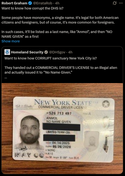Robert Graham & @ErrataRob -
Want to know how corrupt the DHS is?
Some people have mononyms, a single name. It's legal for both American
citizens and foreigners, but of course, it's more common for foreigners.
In such cases, it'll be listed as a last name, like "Anmol", and then "NO
NAME GIVEN" as a first


 Homeland Security  @DHSgov - 4h
Want to know how CORRUPT sanctuary New York City is?
They handed out a COMMERCIAL DRIVER’S LICENSE to an illegal alien
and actually issued it to “No Name Given.”