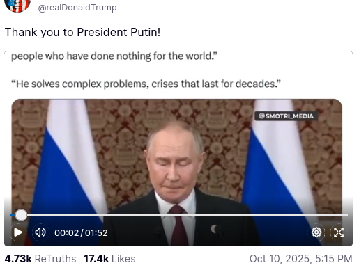 DementiaDon's secretion (https://truthsocial.com/@realDonaldTrump/posts/115350523979849543) reads:
"Thank you President Putin!"
Below are the words: "people who have done nothing for the world" [sic] and "He solves complex problems, crises that last for decades." There is also a video of Putin's speech, from which Trump quoted so misleadingly, of just under 2 minutes length.