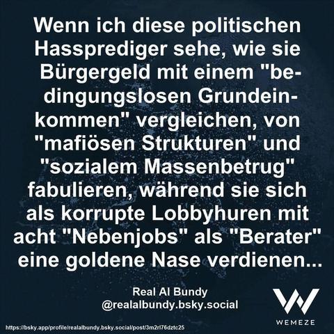Smaragdgrüner Hintergrund mit Zitat:"Wenn ich diese politischen Hassprediger sehe, wie sie Bürgergeld mit einem "be- dingungslosen Grundein- kommen" vergleichen, von "mafiösen Strukturen" und "sozialem Massenbetrug" fabulieren, während sie sich als korrupte Lobbyhuren mit acht "Nebenjobs" als "Berater" eine goldene Nase verdienen..."
Real Al Bundy @realalbundy.bsky.social

Ein Bild von Wemeze