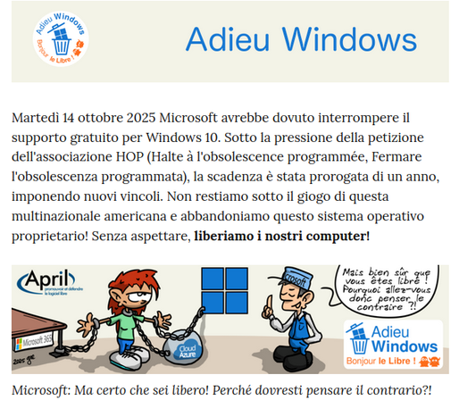 Adieu Windows !
Martedì 14 ottobre 2025 Microsoft avrebbe dovuto interrompere il supporto gratuito per Windows 10. Sotto la pressione della petizione dell'associazione HOP (Halte à l'obsolescence programmée, Fermare l'obsolescenza programmata), la scadenza è stata prorogata di un anno, imponendo nuovi vincoli. Non restiamo sotto il giogo di questa multinazionale americana e abbandoniamo questo sistema operativo proprietario! Senza aspettare, liberiamo i nostri computer!