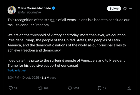 Printscreen of Maria Corina Machado's tweet after she received the Nobel Prize:

This recognition of the struggle of all Venezuelans is a boost to conclude our task: to conquer Freedom.

We are on the threshold of victory and today, more than ever, we count on President Trump, the people of the United States, the peoples of Latin America, and the democratic nations of the world as our principal allies to achieve Freedom and democracy.

I dedicate this prize to the suffering people of Venezuela and to President Trump for his decisive support of our cause!