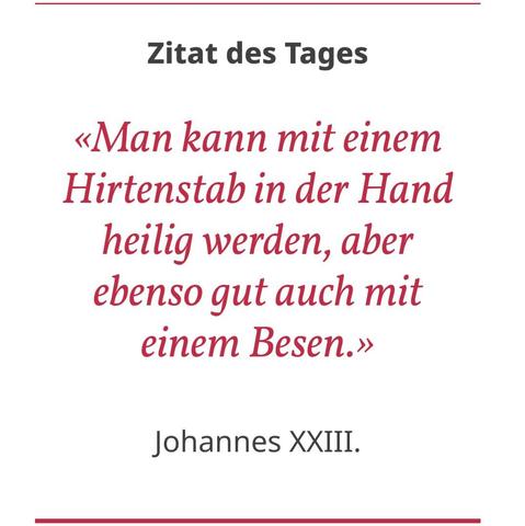 Zitat des Tages:

«Man kann mit einem Hirtenstab in der Hand heilig werden, aber ebenso gut auch mit einem Besen.» — Johannes XXIII.

Quelle: swiss-cath.ch