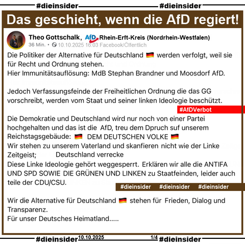 Wir zeigen den öffentlichen Post von Theo Gottschalk, AfD Rhein-Erft-Kreis in Nordrhein-Westfalen vom 10.10.2025:

Er schreibt:
"Die Politiker der Alternative für Deutschland 🇩🇪 werden verfolgt, weil sie für Recht und Ordnung stehen. 
Hier Immunitätsauflösung:
MdB Stephan Brandner und Moosdorf AfD.
Jedoch Verfassungsfeinde der Freiheitlichen Ordnung die das GG vorschreibt, werden vom Staat und seiner linken Ideologie beschützt. 
Die Demokratie und Deutschland wird nur noch von einer Partei hochgehalten und das ist die AfD, treu dem Dpruch suf unserem Reichstagsgebäude:
DEM DEUTSCHEN VOLKE
Wir stehen zu unserem Vaterland und skanfieren nicht wie der Linke Zeitgeist;
Deutschland verrecke
Diese Linke Ideologie gehört weggesperrt. 
Erklären wir alle die ANTIFA UND SPD SOWIE DIE GRÜNEN UND LINKEN zu Staatfeinden, leider auch teile der CDU/CSU.
Wir die Alternative für Deutschland 🇩🇪 stehen für Frieden, Dialog und Transparenz. 
Für unser Deutsches Heimatland....."