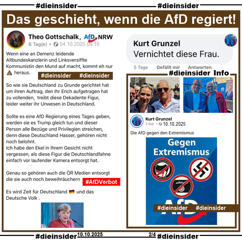 Hier zeigen wir den öffentlichen Post von Theo Gottschalk, AfD Rhein-Erft-Kreis in Nordrhein-Westfalen vom 04.10.2025 über Angela Merkel, die vor Tagen sagte, dass die AfD eine "menschenverachtende Partei" sei.

U.a. postet Gottschalk 
"Wenn eine an Demenz leidende Altbundeskanzlerin und Linksversiffte Kommunistin den Mund auf macht, kommt eh nur 💩 heraus." und "Sollte es eine AfD Regierung eines Tages geben, werden sie es Trump gleich tun und dieser Person alle Bezüge und Privilegien streichen, denn diese Deutschland Hasser, gehören nicht noch belohnt."

Hier zeigen wir den Kommentar "Vernichtet diese Frau." von Kurt Grunzel und als Info zwei Bilder von Grunzel, einmal mit Alice Weidel und mit Tino Chrupalla, außerdem ein Post vom 10.10.2025 von ihm, auf dem er "Die AfD gegen den Extremismus." postet.