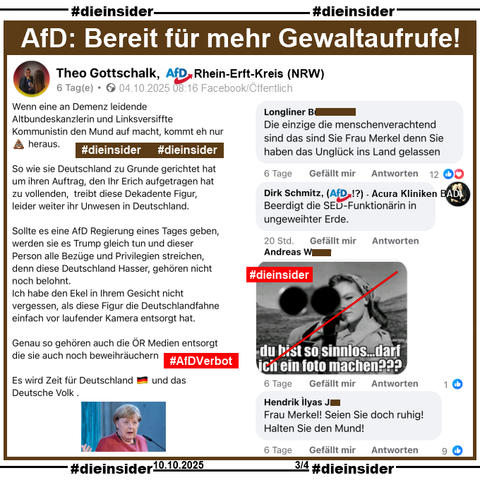 Hier zeigen wir den öffentlichen Post von Theo Gottschalk, AfD Rhein-Erft-Kreis in Nordrhein-Westfalen vom 04.10.2025 über Angela Merkel, die vor Tagen sagte, dass die AfD eine "menschenverachtende Partei" sei.

U.a. postet Gottschalk 
"Wenn eine an Demenz leidende Altbundeskanzlerin und Linksversiffte Kommunistin den Mund auf macht, kommt eh nur 💩 heraus." und "Sollte es eine AfD Regierung eines Tages geben, werden sie es Trump gleich tun und dieser Person alle Bezüge und Privilegien streichen, denn diese Deutschland Hasser, gehören nicht noch belohnt."

Hier zeigen wir u.a. die Kommentare 
"Beerdigt die SED-Funktionärin in ungeweihter Erde." von Dirk Schmitz Acura Kliniken Baden-Baden und ehemaliger AfD-Bürgermeisterkandidat, dann ein Kommentar mit einem Bild, auf dem eine Frau mit einem Gewehr im Anschlag zu sehen ist und "du bist so sinnlos...darf ich ein Foto machen???" und außerdem noch den Kommentar "Frau Merkel! Seien Sie doch ruhig! Halten Sie den Mund!"