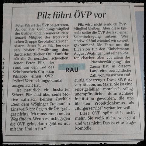 Peter Pilz ist der ÖVP beigetreten. Ja, der Pilz, Gründungsmitglied der Grünen und in seiner Studentenzeit Mitglied der trotzkistischen Gruppe Revolutionäre Marxisten. Jener Peter Pilz, bei dessen bloßer Erwähnung dem durchschnittlichen ÖVP-Funktionär die Zornesadern schwellen. Jener Peter Pilz, der rund um den Tod des Sektionschefs Christian Pilnacek einen ÖVP-Polizei-Vertuschungsskandal ausgemacht hat.

Ist natürlich ein boshafter Scherz. Pilz lässt über seine Motive satirisch keinen Zweifel: "Seit dem Wöginger-Freikauf in Linz weiß ich: Gegen die ÖVP geht gar nichts. Ich muss einen neuen Weg finden. Wenn es nicht gegen die ÖVP geht, dann geht es nur mit ihr. Und in ihr."

Pilz wird nicht wirklich ÖVP-Mitglied bleiben. Aber diese Episode sollte die ÖVP doch zu einer Selbstbefragung nutzen: Wer sind wir? Und wie sind wir so weit gekommen? Die Farce um die Diversion für den Klubobmann August Wöginger und seinen Postenschacher, aber vor allem die "Nachbewältigung" der Causa hat in diesem Land eine beträchtliche Zahl von Menschen endgültig überzeugt: Diese ÖVP ist verrottet bis ins Mark. Sie ist eine selbstgefällige, moralisch völlig unempfindliche, dummschlaue Institution geworden, die uns übelsten Protektionismus als "Bürgerservice" verkaufen will.

Diese ÖVP spürt sich nicht mehr. Sie weiß nicht, was geht und was nicht. Das ist eine Tragikomödie.