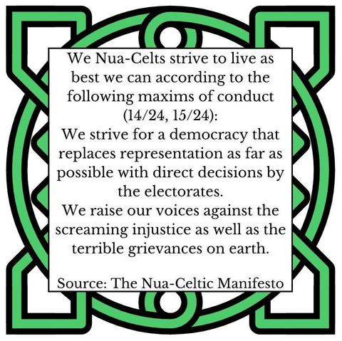 We Nua-Celts strive to live as best we can according to the following maxims of conduct (14-15/24):
We strive for a democracy that replaces representation as far as possible with direct decisions by the electorates. 
We raise our voices against the screaming injustice as well as the terrible grievances on earth. 
Source: The Nua-Celtic Manifesto