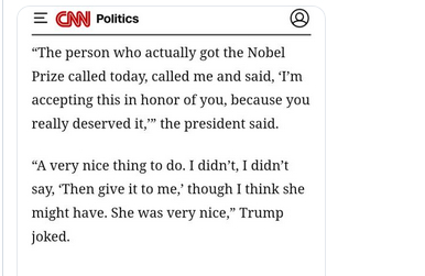 The screenshot reads:
"CNN Politics
'The person who actually got the Nobel Prize called today, called me and said, 'I'm accepting this in honor of you, because you really deserved it,'' the president said.
'A very nice thing to do. I didn't, I didn't say, 'Then give it to me, 'though I think she might have. She was very nice,' Trump joked."