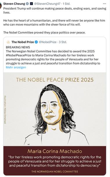 The screenshot reads (https://x.com/stevencheung47?lang=de):
"President Trump will continue making peace deals, ending wars, and saving lives.

He has the heart of a humanitarian, and there will never be anyone like him who can move mountains with the sheer force of his will.

The Nobel Committee proved they place politics over peace." [Cheung's secretion. He retweeted this tweet:]
"The Nobel Prize
@NobelPrize
BREAKING NEWS
The Norwegian Nobel Committee has decided to award the 2025 #NobelPeacePrize to Maria Corina Machado for her tireless work promoting democratic rights for the people of Venezuela and for her struggle to achieve a just and peaceful transition from dictatorship to democracy.

#NobelPrize"