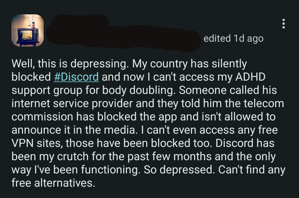 Screenshot of Fedi post, with the display name and handle hidden. Text -

Well, this is depressing. My country has silently blocked #Discord and now I can't access my ADHD support group for body doubling. Someone called his internet service provider and they told him the telecom commission has blocked the app and isn't allowed to announce it in the media. I can't even access any free VPN sites, those have been blocked too. Discord has been my crutch for the past few months and the only way I've been functioning. So depressed. Can't find any free alternatives.