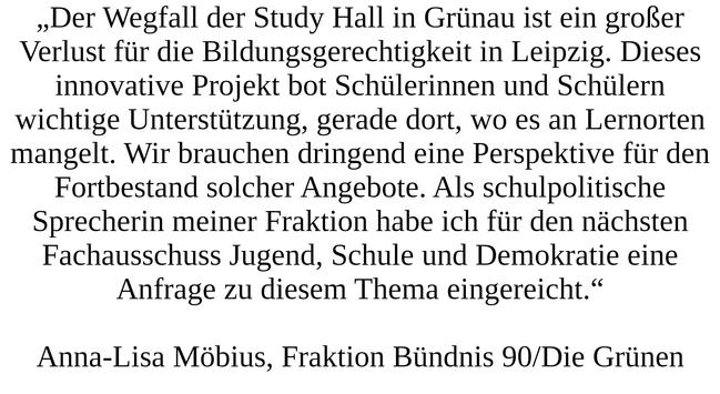 „Der Wegfall der Study Hall in Grünau ist ein großer Verlust für die Bildungsgerechtigkeit in Leipzig. Dieses innovative Projekt bot Schülerinnen und Schülern wichtige Unterstützung, gerade dort, wo es an Lernorten mangelt. Wir brauchen dringend eine Perspektive für den Fortbestand solcher Angebote. Als schulpolitische Sprecherin meiner Fraktion habe ich für den nächsten Fachausschuss Jugend, Schule und Demokratie eine Anfrage zu diesem Thema eingereicht.“ Anna-Lisa Möbius, Fraktion Bündnis 90/Die Grünen
