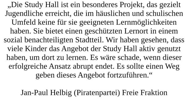 „Die Study Hall ist ein besonderes Projekt, das gezielt Jugendliche erreicht, die im häuslichen und schulischen Umfeld keine für sie geeigneten Lernmöglichkeiten haben. Sie bietet einen geschützten Lernort in einem sozial benachteiligten Stadtteil. Wir haben gesehen, dass viele Kinder das Angebot der Study Hall aktiv genutzt haben, um dort zu lernen. Es wäre schade, wenn dieser erfolgreiche Ansatz abrupt endet. Es sollte einen Weg geben dieses Angebot fortzuführen.“ Jan-Paul Helbig (Piratenpartei), Freie Fraktion