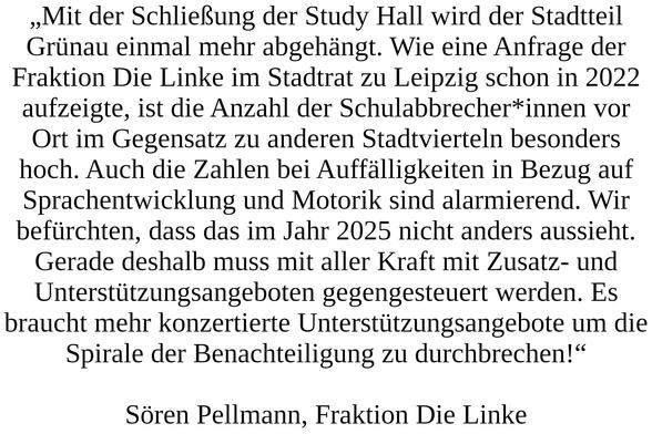„Mit der Schließung der Study Hall wird der Stadtteil Grünau einmal mehr abgehängt. Wie eine Anfrage der Fraktion Die Linke im Stadtrat zu Leipzig schon in 2022 aufzeigte, ist die Anzahl der Schulabbrecher*innen vor Ort im Gegensatz zu anderen Stadtvierteln besonders hoch. Auch die Zahlen bei Auffälligkeiten in Bezug auf Sprachentwicklung und Motorik sind alarmierend. Wir befürchten, dass das im Jahr 2025 nicht anders aussieht. Gerade deshalb muss mit aller Kraft mit Zusatz- und Unterstützungsangeboten gegengesteuert werden. Es braucht mehr konzertierte Unterstützungsangebote um die Spirale der Benachteiligung zu durchbrechen!“ Sören Pellmann, Fraktion Die Linke