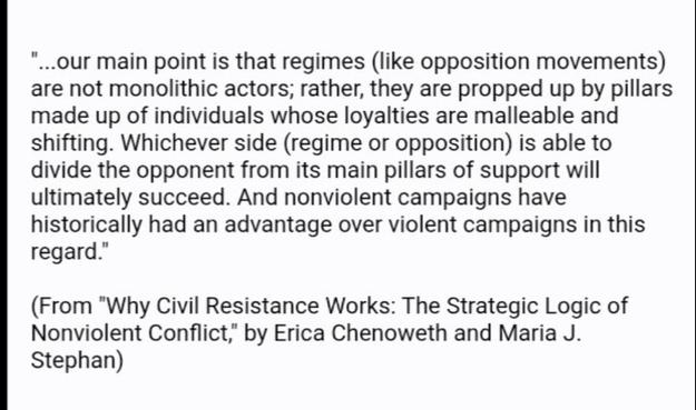 "...our main point is that regimes (like opposition movements) are not monolithic actors; rather, they are propped up by pillars made up of individuals whose loyalties are malleable and shifting. Whichever side (regime or opposition) is able to divide the opponent from its main pillars of support will ultimately succeed. And nonviolent campaigns have historically had an advantage over violent campaigns in this regard."

(From "Why Civil Resistance Works: The Strategic Logic of Nonviolent Conflict," by Erica Chenoweth and Maria J. Stephan)