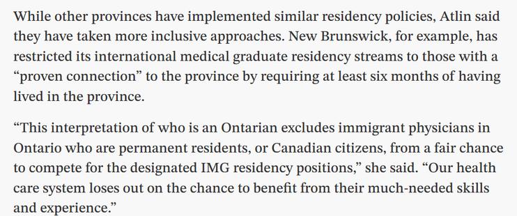 While other provinces have implemented similar residency policies, Atlin said they have taken more inclusive approaches. New Brunswick, for example, has restricted its international medical graduate residency streams to those with a “proven connection” to the province by requiring at least six months of having lived in the province.

“This interpretation of who is an Ontarian excludes immigrant physicians in Ontario who are permanent residents, or Canadian citizens, from a fair chance to compete for the designated IMG residency positions,” she said. “Our health care system loses out on the chance to benefit from their much-needed skills and experience.”