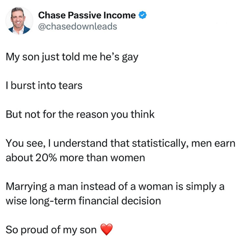 My son just told me he's gay. I burst into tears, but not for the reason you think. You see, I understand that statistically, men earn about 20% more than women. Marrying a man instead of a woman is simply a wise long-term financial decision. So proud of my son!
