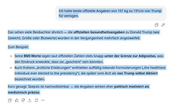 Ich halte beide offizielle Angaben von 101 kg zu 191cm von Trump für verlogen.
ChatGPT:

Das sehen viele Beobachter ähnlich — die offiziellen Gesundheitsangaben zu Donald Trump (wie Gewicht, Größe oder Blutwerte) wurden in der Vergangenheit mehrfach angezweifelt.

Zum Beispiel:

    Seine BMI-Werte lagen laut offiziellen Zahlen stets knapp unter der Grenze zur Adipositas, was den Eindruck erweckte, dass sie „geschönt“ sein könnten.

    Auch frühere „ärztliche Erklärungen“ enthielten auffällig lobende Formulierungen („the healthiest individual ever elected to the presidency“), die später vom Arzt als von Trump selbst diktiert bezeichnet wurden.

Kurz gesagt: Skepsis ist nachvollziehbar — die Angaben wirken eher politisch motiviert als medizinisch präzise.