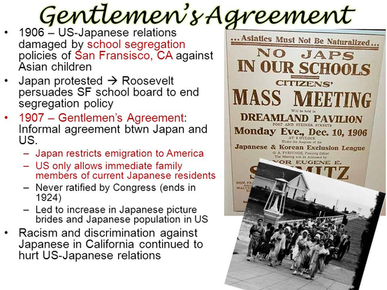 Poster titled: Gentlemen's Agreement 

* 1906 — US-Japanese relations damaged by school segregation  policies of San Fransisco, CA against Asian children
 
*Japan protested --> Roosevelt persuades SF school board to end segregation policy

* 1907 — Gentlemen’s Agreement: Informal agreement btwn Japan and US 
— Japan restricts emigration to America
— US only allows immediate family members of current Japanese residents  
— Never ratified by Congress (ends in et A A “x 1924) 
— Led to increase in Japanese picture  brides and Japanese population in US 

*Racism and discrimination against Japanese in California continued to hurt US-Japanese relations 

Shows an original poster from the incident that reads:
N o Japs in oujr Schools
Citizens' Mass Meeting
Dreamland Pavilian
Monday Ever, Dec 10, 1906