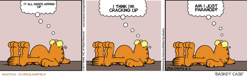 Original Garfield comic from June 2, 2017
Text replaced with lyrics from: Basket Case

Transcript:
• It All Keeps Adding Up
• I Think I'm Cracking Up
• Am I Just Paranoid?


--------------
Original Text:
• Garfield:  Ah, Friday...  Almost quitting time.  Can't wait to relax.

The comic strip consists of three panels with a series of images featuring a cat. In the first panel, a cat is lying down, possibly in a relaxed state. The second panel shows the cat with a thought bubble that reads "I'm just crashing up." The third and final panel reveals a cat lying down, but this time, the thought bubble reads "I'm just crashing up." The panels are arranged linearly, creating a progression of ideas and emotions for the viewer.