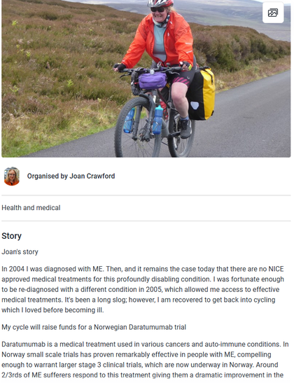 Photo of Joan on a bike
Organised by Joan Crawford
Health and medical
Story
Joan's story

In 2004 I was diagnosed with ME. Then, and it remains the case today that there are no NICE approved medical treatments for this profoundly disabling condition. I was fortunate enough to be re-diagnosed with a different condition in 2005, which allowed me access to effective medical treatments. It's been a long slog; however, I am recovered to get back into cycling which I loved before becoming ill.

My cycle will raise funds for a Norwegian Daratumumab trial

Daratumumab is a medical treatment used in various cancers and auto-immune conditions. In Norway small scale trials has proven remarkably effective in people with ME, compelling enough to warrant larger stage 3 clinical trials, which are now underway in Norway. Around 2/3rds of ME sufferers respond to this treatment giving them a dramatic improvement in the