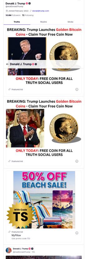 The screenshot (https://truthsocial.com/@realDonaldTrump) shows three ads and a part of a post. It reads:
"Donald J. Trump @realDonaldTrump
10.8 M followers 72 following
truths replies media
BREAKING: Trump Launches Golden Bitcoin Coins - Claim Your Free Coin Now [photos of DementiaDon and a coin with his visage]
ONLY TODAY: FREE COIN FOR ALL TRUTH SOCIAL USERS
Featured Ad
BREAKING: Trump Launches Golden Bitcoin Coins - Claim Your Free Coin Now [photos of DementiaDon and of a coin with his visage]
ONLY TODAY: FREE COIN FOR ALL TRUTH SOCIAL USERS
Featured Ad
"50% OFF BEACH SALE With Code TS
Featured Ad
MyPillow
Use promo code TS!
Donald J. Trump
@realDonaldTrump  11h"
