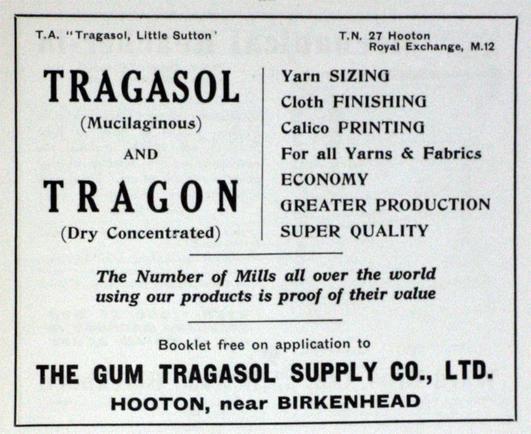Vintage ad, text only. "T.A. " "Tragasol, Little Sutton"
TRAGASOL
(Mucilaginous)
and
TRAGON
(Dry Concentrated)
T.N. 27 Hooton
Royal Exchange, M.12
Yarn SIZING
Cloth FINISHING
Calico PRINTING
For all Yarns & Fabrics
ECONOMY
GREATER PRODUCTION
SUPER QUALITY
The Number of Mills all over the world using our products is proof of their value
Booklet free on application to
THE GUM TRAGASOL SUPPLY CO., LTD.
HOOTON, near BIRKENHEAD"